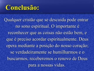 Qualquer cristão queQualquer cristão que sese descuida pode entrardescuida pode entrar
no sono espiritual. O importante éno sono espiritual. O importante é
reconhecer que as coisas não estão bem, ereconhecer que as coisas não estão bem, e
que é preciso acordar espiritualmente. Deusque é preciso acordar espiritualmente. Deus
opera mediante a posição do nosso coração;opera mediante a posição do nosso coração;
se verdadeiramente se humilharmos e ose verdadeiramente se humilharmos e o
buscarmos, receberemos o renovo de Deusbuscarmos, receberemos o renovo de Deus
para a nossas vidas.para a nossas vidas.
ConclusãoConclusão::
 