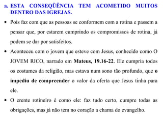 a. ESTA CONSEQÜÊNCIA TEM ACOMETIDO MUITOS
DENTRO DAS IGREJAS.
• Pois faz com que as pessoas se conformem com a rotina e passem a
pensar que, por estarem cumprindo os compromissos de rotina, já
podem se dar por satisfeitos.
• Aconteceu com o jovem que esteve com Jesus, conhecido como O
JOVEM RICO, narrado em Mateus, 19.16-22. Ele cumpria todos
os costumes da religião, mas estava num sono tão profundo, que o
impediu de compreender o valor da oferta que Jesus tinha para
ele.
• O crente rotineiro é como ele: faz tudo certo, cumpre todas as
obrigações, mas já não tem no coração a chama do evangelho.
 