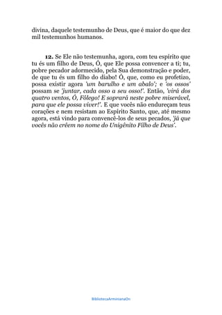 BibliotecaArminianaOn
divina, daquele testemunho de Deus, que é maior do que dez
mil testemunhos humanos.
12. Se Ele não testemunha, agora, com teu espírito que
tu és um filho de Deus, Ó, que Ele possa convencer a ti; tu,
pobre pecador adormecido, pela Sua demonstração e poder,
de que tu és um filho do diabo! Ó, que, como eu profetizo,
possa existir agora 'um barulho e um abalo'; e 'os ossos'
possam se 'juntar, cada osso a seu osso!'. Então, 'virá dos
quatro ventos, Ó, Fôlego! E soprará neste pobre miserável,
para que ele possa viver!'. E que vocês não endureçam teus
corações e nem resistam ao Espírito Santo, que, até mesmo
agora, está vindo para convencê-los de seus pecados, 'já que
vocês não crêem no nome do Unigênito Filho de Deus'.
 