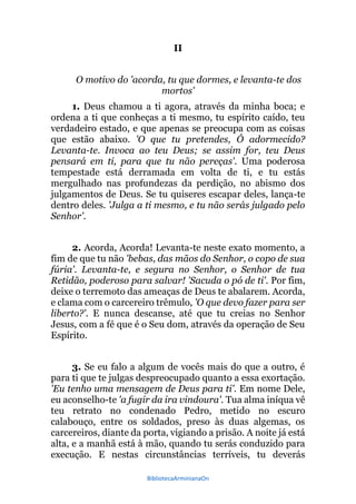 BibliotecaArminianaOn
II
O motivo do 'acorda, tu que dormes, e levanta-te dos
mortos'
1. Deus chamou a ti agora, através da minha boca; e
ordena a ti que conheças a ti mesmo, tu espírito caído, teu
verdadeiro estado, e que apenas se preocupa com as coisas
que estão abaixo. 'O que tu pretendes, Ó adormecido?
Levanta-te. Invoca ao teu Deus; se assim for, teu Deus
pensará em ti, para que tu não pereças'. Uma poderosa
tempestade está derramada em volta de ti, e tu estás
mergulhado nas profundezas da perdição, no abismo dos
julgamentos de Deus. Se tu quiseres escapar deles, lança-te
dentro deles. 'Julga a ti mesmo, e tu não serás julgado pelo
Senhor'.
2. Acorda, Acorda! Levanta-te neste exato momento, a
fim de que tu não 'bebas, das mãos do Senhor, o copo de sua
fúria'. Levanta-te, e segura no Senhor, o Senhor de tua
Retidão, poderoso para salvar! 'Sacuda o pó de ti'. Por fim,
deixe o terremoto das ameaças de Deus te abalarem. Acorda,
e clama com o carcereiro trêmulo, 'O que devo fazer para ser
liberto?'. E nunca descanse, até que tu creias no Senhor
Jesus, com a fé que é o Seu dom, através da operação de Seu
Espírito.
3. Se eu falo a algum de vocês mais do que a outro, é
para ti que te julgas despreocupado quanto a essa exortação.
'Eu tenho uma mensagem de Deus para ti'. Em nome Dele,
eu aconselho-te 'a fugir da ira vindoura'. Tua alma iníqua vê
teu retrato no condenado Pedro, metido no escuro
calabouço, entre os soldados, preso às duas algemas, os
carcereiros, diante da porta, vigiando a prisão. A noite já está
alta, e a manhã está à mão, quando tu serás conduzido para
execução. E nestas circunstâncias terríveis, tu deverás
 