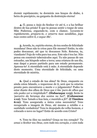BibliotecaArminianaOn
dormir rapidamente; tu dormirás nos braços do diabo, à
beira do precipício, na garganta da destruição eterna!
4. Ó, possa o Anjo do Senhor vir até ti, e a luz brilhar
dentro de tua prisão! E que tu possas sentir o toque de uma
Mão Poderosa, erguendo-te, com o clamor, 'Levanta-te
rapidamente, prepara-te, e amarra tuas sandálias, joga
tuas vestes sobre ti, e segue-Me'.
5. Acorda, tu, espírito eterno, do teu sonho de felicidade
mundana! Deus não te criou para Ele mesmo? Então, tu não
podes descansar, até que tu descanses Nele. Retorna, tu,
viandante! Fuja de volta para tua arca. Este não é teu lar. Não
pensa em construir tabernáculos aqui. Tu não passas de um
estranho, um hóspede sobre a terra; uma criatura de um dia,
mas daqui a pouco partindo para um estado permanente.
Apressa-te! A eternidade está à mão. A eternidade depende
deste momento. Uma eternidade de felicidade, ou uma
eternidade de miséria.
6. Qual o estado de tua alma? Se Deus, enquanto eu
ainda estou falando, a requeresse de ti, será que tu estarias
pronto para encontrares a morte e o julgamento? Podes tu
estar diante dos olhos de Deus que é tão 'puro de olhos que
não podes ver a iniqüidade?'. (Habacuque 1:13). Serás tu
'parceiro da herança dos santos na luz?'. (Colossense
1:12). Tens 'lutado a boa luta, e mantido a fé?'. (I Timóteo
6:12). Tens assegurado a única coisa necessária? Tens
recuperado a imagem de Deus, até mesmo a retidão e a
santidade verdadeira? Tens te despojado do velho homem, e
colocado o novo no lugar? Estás de acordo com Cristo?
7. Tens tu óleo na candeia? Graça no teu coração? 'Tu
amas o Senhor teu Deus, com todo teu coração, e com toda
 