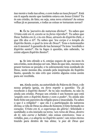 BibliotecaArminianaOn
tua mente e toda tua alma, e com todas as tuas forças?'. Está
em ti aquela mente que também estava em Jesus Cristo? Tu
és um cristão, de fato; ou seja, uma nova criatura? As coisas
velhas já se passaram, e todas as coisas se tornaram novas?
8. És tu 'parceiro da natureza divina?'. Tu sabes que
'Cristo está em ti, exceto se tu fores réprobo?'. Tu sabes que
Deus 'habita em ti, e tu em Deus, através do Espírito Dele, e
que Ele deu a ti?'. Tu sabes que 'teu corpo é o templo do
Espírito Santo, o qual tu tens de Deus?'. Tens o testemunho
em ti mesmo? A garantia de tua herança? Tu tens 'recebido o
Espírito santo?'. Ou tu foges à questão, não sabendo, 'se
existe algum Espírito Santo?'.
9. Se isto ofende a ti, estejas seguro de que tu nem és
um cristão, nem desejas ser um. Mais do que isto, mesmo teu
prazer tornou-se pecado; e tu solenemente tens zombado de
Deus, neste mesmo dia, orando pela inspiração do Espírito
Santo, quando tu não crês que existiu alguma coisa assim
para ser recebida.
10. Ainda assim, na autoridade da Palavra de Deus, e de
nossa própria igreja, eu devo repetir a questão: 'Tu já
recebeste o Espírito Santo?'. Se tu não recebeste, tu não és
ainda um cristão. Porque um cristão é um homem que está
'ungido com o Espírito Santo e com o poder'. Tu ainda não
foste feito um parceiro da religião pura e imaculada. Tu sabes
o que é a religião? – que ela é a participação da natureza
divina; a vida de Deus na alma do homem; Cristo formado no
coração; 'Cristo em ti, a esperança da glória'; felicidade e
santidade; o céu iniciado na terra; 'um reino de Deus, dentro
de ti; não carne e bebida'; não coisas exteriores; 'mas a
retidão, paz, e a alegria no Espírito santo'; um reino eterno
trazido para dentro de tua alma; 'a paz de Deus que
 