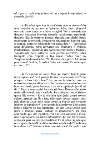 BibliotecaArminianaOn
ultrapassa todo entendimento'; 'a alegria inexplicável, e
cheia de glória?'.
11. Tu sabes que 'em Jesus Cristo, nem a circuncisão
tem proveito algum, nem a incircunscisão; mas a fé que é
operada pelo amor' e a nova criação? Vês a necessidade
daquela mudança interior; daquele nascimento espiritual;
daquela vida de entre os mortos; daquela santidade? Estás
totalmente convencido de que sem ela, nenhum homem verá
o Senhor? Estás te esforçando em busca dela? – 'aplicando
toda diligência, para tornares teu chamado e eleição,
verdadeiros'; 'operando tua salvação com medo e tremor',
'agonizando para entrares pelo portão estreito?'. Estás
tranqüilo com respeito à tua alma? Podes dizer ao
Pesquisador dos corações, 'Tu, Ó, Deus, és o que eu há muito
procurava! Senhor, tu sabes todas as coisas; Tu sabes que
eu amo a Ti!'.
12. Tu esperas ser salvo. Mas que motivo tens tu para
teres esperança? Será porque tu não tens causado mal? Ou,
porque tu tens feito o bem? Ou, porque tu não és, como os
outros homens; és sábio, ou culto, ou honesto, e moralmente
bom; estimado pelos homens, e de uma reputação justa? Ai
de ti! Tudo isto nunca irá levar-te até Deus. Ele considera isto
mais brilhante do que a vaidade. Tu conheces Jesus Cristo a
quem Ele enviou? Ele te ensinou que 'pela graça somos
salvos, através da fé; e isto, não pelos nossos meios: mas
pelo dom de Deus: não pelas obras, a fim de que nenhum
homem se vanglorie?'. Tens recebido as palavras fiéis, como
todo o alicerce de tua esperança, 'de que Jesus Cristo veio
para o mundo, para salvar os pecadores?'. Tu tens
aprendido que isto significa, 'Eu não vim chamar o justo,
mas os pecadores ao arrependimento?'. Eu não fui enviado,
a não ser para as ovelhas perdidas? Tu já estás (aquele que
ouve, que entenda!) perdido, morto e condenado? Conheces
teus desertos? Conheces tuas necessidades? És 'pobre em
 