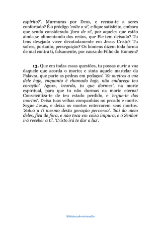 BibliotecaArminianaOn
espírito?'. Murmuras por Deus, e recusa-te a seres
confortado? É o pródigo 'volte a si', e fique satisfeito, embora
que sendo considerado 'fora de si', por aqueles que estão
ainda se alimentando dos restos, que Ele tem deixado? Tu
tens desejado viver devotadamente em Jesus Cristo? Tu
sofres, portanto, perseguição? Os homens dizem toda forma
de mal contra ti, falsamente, por causa do Filho do Homem?
13. Que em todas essas questões, tu possas ouvir a voz
daquele que acorda o morto; e sinta aquele martelar da
Palavra, que parte as pedras em pedaços! 'Se ouvires a voz
dele hoje, enquanto é chamado hoje, não endureça teu
coração'. Agora, 'acorda, tu que dormes', na morte
espiritual, para que tu não durmas na morte eterna!
Conscientiza-te de teu estado perdido, e 'ergue-te dos
mortos'. Deixa tuas velhas companhias no pecado e morte.
Segue Jesus, e deixa os mortos enterrarem seus mortos.
'Salva a ti mesmo desta geração perversa'. 'Sai do meio
deles, fica de fora, e não toca em coisa impura, e o Senhor
irá receber a ti'. 'Cristo irá te dar a luz'.
 