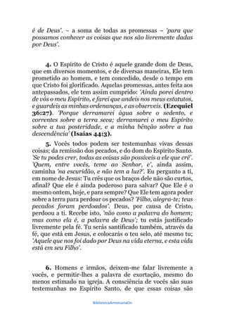 BibliotecaArminianaOn
é de Deus'. – a soma de todas as promessas – 'para que
possamos conhecer as coisas que nos são livremente dadas
por Deus'.
4. O Espírito de Cristo é aquele grande dom de Deus,
que em diversos momentos, e de diversas maneiras, Ele tem
prometido ao homem, e tem concedido, desde o tempo em
que Cristo foi glorificado. Aquelas promessas, antes feita aos
antepassados, ele tem assim cumprido: 'Ainda porei dentro
de vós o meu Espírito, e farei que andeis nos meus estatutos,
e guardeis as minhas ordenanças, e as observeis. (Ezequiel
36:27). 'Porque derramarei água sobre o sedento, e
correntes sobre a terra seca; derramarei o meu Espírito
sobre a tua posteridade, e a minha bênção sobre a tua
descendência' (Isaías 44:3).
5. Vocês todos podem ser testemunhas vivas dessas
coisas; da remissão dos pecados, e do dom do Espírito Santo.
'Se tu podes crer, todas as coisas são possíveis a ele que crê'.
'Quem, entre vocês, teme ao Senhor, e', ainda assim,
caminha 'na escuridão, e não tem a luz?'. Eu pergunto a ti,
em nome de Jesus: Tu crês que os braços dele não são curtos,
afinal? Que ele é ainda poderoso para salvar? Que Ele é o
mesmo ontem, hoje, e para sempre? Que Ele tem agora poder
sobre a terra para perdoar os pecados? 'Filho, alegra-te; teus
pecados foram perdoados'. Deus, por causa de Cristo,
perdoou a ti. Recebe isto, 'não como a palavra do homem;
mas como ela é, a palavra de Deus'; tu estás justificado
livremente pela fé. Tu serás santificado também, através da
fé, que está em Jesus, e colocarás o teu selo, até mesmo tu;
'Aquele que nos foi dado por Deus na vida eterna, e esta vida
está em seu Filho'.
6. Homens e irmãos, deixem-me falar livremente a
vocês, e permitir-lhes a palavra de exortação, mesmo do
menos estimado na igreja. A consciência de vocês são suas
testemunhas no Espírito Santo, de que essas coisas são
 