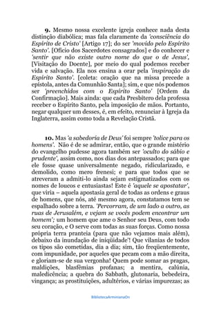 BibliotecaArminianaOn
9. Mesmo nossa excelente igreja conhece nada desta
distinção diabólica; mas fala claramente da 'consciência do
Espírito de Cristo' [Artigo 17]; do ser 'movido pelo Espírito
Santo'. [Ofício dos Sacerdotes consagrados] e do conhecer e
'sentir que não existe outro nome do que o de Jesus',
[Visitação do Doente], por meio do qual podemos receber
vida e salvação. Ela nos ensina a orar pela 'inspiração do
Espírito Santo'. [coleta: oração que na missa precede a
epístola, antes da Comunhão Santa]; sim, e que nós podemos
ser 'preenchidos com o Espírito Santo' [Ordem da
Confirmação]. Mais ainda: que cada Presbítero dela professa
receber o Espírito Santo, pela imposição de mãos. Portanto,
negar qualquer um desses, é, em efeito, renunciar à Igreja da
Inglaterra, assim como toda a Revelação Cristã.
10. Mas 'a sabedoria de Deus' foi sempre 'tolice para os
homens'. Não é de se admirar, então, que o grande mistério
do evangelho pudesse agora também ser 'oculto do sábio e
prudente', assim como, nos dias dos antepassados; para que
ele fosse quase universalmente negado, ridicularizado, e
demolido, como mero frenesi; e para que todos que se
atreveram a admiti-lo ainda sejam estigmatizados com os
nomes de loucos e entusiastas! Este é 'aquele se apostatar',
que viria – aquela apostasia geral de todas as ordens e graus
de homens, que nós, até mesmo agora, constatamos tem se
espalhado sobre a terra. 'Percorram, de um lado a outro, as
ruas de Jerusalém, e vejam se vocês podem encontrar um
homem'; um homem que ame o Senhor seu Deus, com todo
seu coração, e O serve com todas as suas forças. Como nossa
própria terra pranteia (para que não vejamos mais além),
debaixo da inundação de iniqüidade'! Que vilanias de todos
os tipos são cometidas, dia a dia; sim, tão freqüentemente,
com impunidade, por aqueles que pecam com a mão direita,
e gloriam-se de sua vergonha! Quem pode somar as pragas,
maldições, blasfêmias profanas; a mentira, calúnia,
maledicência; a quebra do Sabbath, glutonaria, bebedeira,
vingança; as prostituições, adultérios, e várias impurezas; as
 