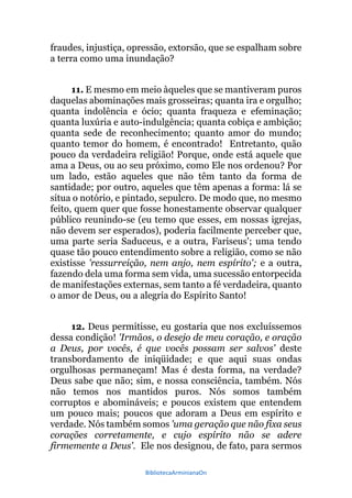 BibliotecaArminianaOn
fraudes, injustiça, opressão, extorsão, que se espalham sobre
a terra como uma inundação?
11. E mesmo em meio àqueles que se mantiveram puros
daquelas abominações mais grosseiras; quanta ira e orgulho;
quanta indolência e ócio; quanta fraqueza e efeminação;
quanta luxúria e auto-indulgência; quanta cobiça e ambição;
quanta sede de reconhecimento; quanto amor do mundo;
quanto temor do homem, é encontrado! Entretanto, quão
pouco da verdadeira religião! Porque, onde está aquele que
ama a Deus, ou ao seu próximo, como Ele nos ordenou? Por
um lado, estão aqueles que não têm tanto da forma de
santidade; por outro, aqueles que têm apenas a forma: lá se
situa o notório, e pintado, sepulcro. De modo que, no mesmo
feito, quem quer que fosse honestamente observar qualquer
público reunindo-se (eu temo que esses, em nossas igrejas,
não devem ser esperados), poderia facilmente perceber que,
uma parte seria Saduceus, e a outra, Fariseus'; uma tendo
quase tão pouco entendimento sobre a religião, como se não
existisse 'ressurreição, nem anjo, nem espírito'; e a outra,
fazendo dela uma forma sem vida, uma sucessão entorpecida
de manifestações externas, sem tanto a fé verdadeira, quanto
o amor de Deus, ou a alegria do Espírito Santo!
12. Deus permitisse, eu gostaria que nos excluíssemos
dessa condição! 'Irmãos, o desejo de meu coração, e oração
a Deus, por vocês, é que vocês possam ser salvos' deste
transbordamento de iniqüidade; e que aqui suas ondas
orgulhosas permaneçam! Mas é desta forma, na verdade?
Deus sabe que não; sim, e nossa consciência, também. Nós
não temos nos mantidos puros. Nós somos também
corruptos e abomináveis; e poucos existem que entendem
um pouco mais; poucos que adoram a Deus em espírito e
verdade. Nós também somos 'uma geração que não fixa seus
corações corretamente, e cujo espírito não se adere
firmemente a Deus'. Ele nos designou, de fato, para sermos
 