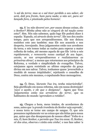 BibliotecaArminianaOn
'o sal da terra; mas se o sal tiver perdido o seu sabor, ele
será, dali pra frente, bom para nada; a não ser, para ser
lançado fora, e pisoteado pelos homens'.
13. E 'eu não deverei ver, por causa dessas coisas, diz
o Senhor? Minha alma não se vingará de tal nação como
esta?'. Sim. Nós não sabemos, quão logo Ele poderá dizer à
espada: 'Espada, vá através desta terra!'. Ele nos deu muito
tempo, para que nos arrependêssemos. Ele nos deixou
sozinhos este ano também: mas Ele nos acautela e nos
desperta, trovejando. Seus julgamentos estão nos arredores
da terra; e nós temos todas as razões para esperar a maior
colheita de todas, até mesmo aquela de que Ele 'viria a nós
rapidamente, e removeria nosso castiçal de seu lugar,
exceto, se nos arrependêssemos e realizássemos as
primeiras obras'; a menos que retornemos aos princípios da
Reforma, a verdade e simplicidade do evangelho. Talvez,
estejamos agora resistindo ao ultimo empenho da graça
divina em nos salvar. Talvez, tenhamos quase 'preenchido a
medida de nossas iniqüidades', rejeitando o conselho de
Deus, contra nós mesmos, e expulsando Seus mensageiros.
14. Ó, Deus, 'durante Tua ira, tenha misericórdia!'.
Seja glorificado em nossa reforma, não em nossa destruição!
'ouve o açoite, e ele que o designou!'. Agora que Teus
'julgamentos estão nos arredores da terra', que os
habitantes do mundo 'aprendam a retidão!'.
15. Chegou a hora, meus irmãos, de acordarmos do
sono, antes que 'a grande trombeta do Senhor seja soprada',
e nossa terra se torne um campo de sangue. Ó, que nós
possamos rapidamente ver as coisas que são feitas para nossa
paz, antes que elas desapareçam de nossos olhos! 'Volta-te a
nós, Ó, bom Senhor, e permite que Tua ira cesse. Ó, Senhor,
vê dos céus, observa e visita esta vinha'; e nos faze saber 'a
 