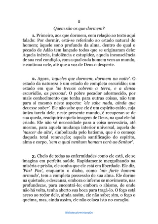 BibliotecaArminianaOn
I
Quem são os que dormem?
1. Primeiro, aos que dormem, com relação ao texto aqui
falado: Por dormir, está-se referindo ao estado natural do
homem; àquele sono profundo da alma, dentro do qual o
pecado de Adão tem lançado todos que se originaram dele:
Aquela inércia, indolência e estupidez, aquela inconsciência
de sua real condição, com a qual cada homem vem ao mundo,
e continua nele, até que a voz de Deus o desperte.
2. Agora, 'aqueles que dormem, dormem na noite'. O
estado da natureza é um estado de completa escuridão; um
estado em que 'as trevas cobrem a terra, e a densa
escuridão, as pessoas'. O pobre pecador adormecido, por
mais conhecimento que tenha para outras coisas, não tem
para si mesmo neste aspecto: 'ele sabe nada, ainda que
devesse saber'. Ele não sabe que ele é um espírito caído, cuja
única tarefa dele, neste presente mundo, é recuperar-se de
sua queda, readquirir aquela imagem de Deus, na qual ele foi
criado. Ele não vê necessidade para a coisa necessária, até
mesmo, para aquela mudança interior universal, aquela do
'nascer do alto', simbolizada pelo batismo, que é o começo
daquela total renovação; aquela santificação do espírito,
alma e corpo, 'sem a qual nenhum homem verá ao Senhor'.
3. Cheio de todas as enfermidades como ele está, ele se
imagina em perfeita saúde. Rapidamente mergulhando na
miséria e prisão, ele sonha que ele está em liberdade. Ele diz,
'Paz! Paz', enquanto o diabo, como 'um forte homem
armado', tem a completa possessão de sua alma. Ele dorme
na quietude, e descansa, embora o inferno se movimente, nas
profundezas, para encontrá-lo; embora o abismo, de onde
não há volta, tenha aberto sua boca para tragá-lo. O fogo está
aceso ao redor dele, ainda assim, ele não sabe; sim, o fogo o
queima, mas, ainda assim, ele não coloca isto no coração.
 
