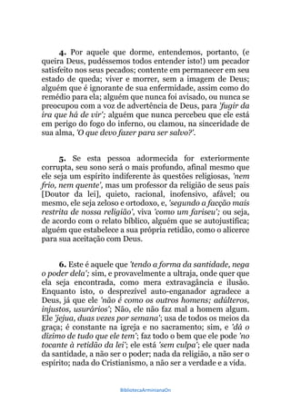 BibliotecaArminianaOn
4. Por aquele que dorme, entendemos, portanto, (e
queira Deus, pudéssemos todos entender isto!) um pecador
satisfeito nos seus pecados; contente em permanecer em seu
estado de queda; viver e morrer, sem a imagem de Deus;
alguém que é ignorante de sua enfermidade, assim como do
remédio para ela; alguém que nunca foi avisado, ou nunca se
preocupou com a voz de advertência de Deus, para 'fugir da
ira que há de vir'; alguém que nunca percebeu que ele está
em perigo do fogo do inferno, ou clamou, na sinceridade de
sua alma, 'O que devo fazer para ser salvo?'.
5. Se esta pessoa adormecida for exteriormente
corrupta, seu sono será o mais profundo, afinal mesmo que
ele seja um espírito indiferente às questões religiosas, 'nem
frio, nem quente', mas um professor da religião de seus pais
[Doutor da lei], quieto, racional, inofensivo, afável; ou
mesmo, ele seja zeloso e ortodoxo, e, 'segundo a facção mais
restrita de nossa religião', viva 'como um fariseu'; ou seja,
de acordo com o relato bíblico, alguém que se autojustifica;
alguém que estabelece a sua própria retidão, como o alicerce
para sua aceitação com Deus.
6. Este é aquele que 'tendo a forma da santidade, nega
o poder dela'; sim, e provavelmente a ultraja, onde quer que
ela seja encontrada, como mera extravagância e ilusão.
Enquanto isto, o desprezível auto-enganador agradece a
Deus, já que ele 'não é como os outros homens; adúlteros,
injustos, usurários'; Não, ele não faz mal a homem algum.
Ele 'jejua, duas vezes por semana'; usa de todos os meios da
graça; é constante na igreja e no sacramento; sim, e 'dá o
dízimo de tudo que ele tem'; faz todo o bem que ele pode 'no
tocante à retidão da lei'; ele está 'sem culpa'; ele quer nada
da santidade, a não ser o poder; nada da religião, a não ser o
espírito; nada do Cristianismo, a não ser a verdade e a vida.
 