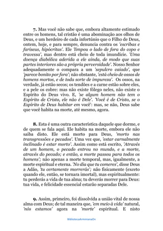 BibliotecaArminianaOn
7. Mas você não sabe que, embora altamente estimado
entre os homens, tal cristão é uma abominação aos olhos de
Deus, e um herdeiro de cada infortúnio que o Filho de Deus,
ontem, hoje, e para sempre, denuncia contra os 'escribas e
fariseus, hipócritas'. Ele 'limpou o lado de fora do copo e
travessa', mas dentro está cheio de toda imundície. 'Uma
doença diabólica aderida a ele ainda, de modo que suas
partes interiores são a própria perversidade'. Nosso Senhor
adequadamente o compara a um 'sepulcro caiado', que
'parece bonito por fora'; não obstante, 'está cheio de ossos de
homens mortos, e de toda sorte de impureza'. Os ossos, na
verdade, já estão secos; os tendões e a carne estão sobre eles,
e a pele os cobre: mas não existe fôlego neles, não existe o
Espírito do Deus vivo. E, 'se algum homem não tem o
Espírito de Cristo, ele não é Dele'. 'Você é de Cristo, se o
Espírito de Deus habitar em você': mas, se não, Deus sabe
que você habita na morte, até mesmo, agora.
8. Esta é uma outra característica daquele que dorme, e
de quem se fala aqui. Ele habita na morte, embora ele não
saiba disto. Ele está morto para Deus, 'morto nas
transgressões e pecados'. Uma vez que, 'estar carnalmente
inclinado é estar morto'. Assim como está escrito, 'Através
de um homem, o pecado entrou no mundo, e a morte,
através do pecado; e então, a morte passou para todos os
homens'; não apenas a morte temporal, mas, igualmente, a
morte espiritual e eterna. 'No dia que tu comeres', disse Deus
a Adão, 'tu certamente morrerás'; não fisicamente (exceto
quando ele, então, se tornara imortal), mas espiritualmente:
tu perderás a vida de tua alma; tu deverás morrer para Deus:
tua vida, e felicidade essencial estarão separadas Dele.
9. Assim, primeiro, foi dissolvida a união vital de nossa
alma com Deus; de tal maneira que, 'em meio à vida' natural,
'nós estamos' agora na 'morte' espiritual. E nisto
 