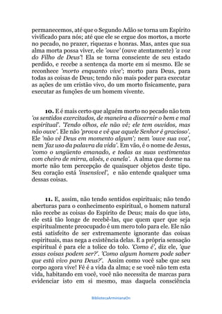 BibliotecaArminianaOn
permanecemos, até que o Segundo Adão se torna um Espírito
vivificado para nós; até que ele se ergue dos mortos, a morte
no pecado, no prazer, riquezas e honras. Mas, antes que sua
alma morta possa viver, ele 'ouve' (ouve atentamente) 'a voz
do Filho de Deus'! Ela se torna consciente de seu estado
perdido, e recebe a sentença da morte em si mesmo. Ele se
reconhece 'morto enquanto vive'; morto para Deus, para
todas as coisas de Deus; tendo não mais poder para executar
as ações de um cristão vivo, do um morto fisicamente, para
executar as funções de um homem vivente.
10. E é mais certo que alguém morto no pecado não tem
'os sentidos exercitados, de maneira a discernir o bem e mal
espiritual'. 'Tendo olhos, ele não vê; ele tem ouvidos, mas
não ouve'. Ele não 'prova e vê que aquele Senhor é gracioso'.
Ele 'não vê Deus em momento algum'; nem 'ouve sua voz',
nem 'faz uso da palavra da vida'. Em vão, é o nome de Jesus,
'como o ungüento emanado, e todas as suas vestimentas
com cheiro de mirra, aloés, e canela'. A alma que dorme na
morte não tem percepção de quaisquer objetos deste tipo.
Seu coração está 'insensível', e não entende qualquer uma
dessas coisas.
11. E, assim, não tendo sentidos espirituais; não tendo
aberturas para o conhecimento espiritual, o homem natural
não recebe as coisas do Espírito de Deus; mais do que isto,
ele está tão longe de recebê-las, que quem quer que seja
espiritualmente preocupado é um mero tolo para ele. Ele não
está satisfeito de ser extremamente ignorante das coisas
espirituais, mas nega a existência delas. E a própria sensação
espiritual é para ele a tolice do tolo. 'Como é', diz ele, 'que
essas coisas podem ser?'. 'Como algum homem pode saber
que está vivo para Deus?'. Assim como você sabe que seu
corpo agora vive! Fé é a vida da alma; e se você não tem esta
vida, habitando em você, você não necessita de marcas para
evidenciar isto em si mesmo, mas daquela consciência
 