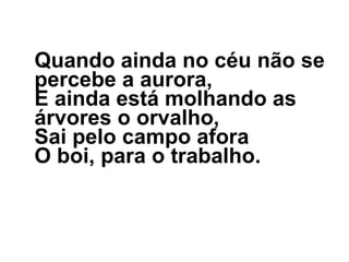 Quando ainda no céu não se percebe a aurora, E ainda está molhando as árvores o orvalho, Sai pelo campo afora O boi, para o trabalho. 