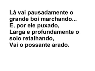 Lá vai pausadamente o grande boi marchando... E, por ele puxado, Larga e profundamente o solo retalhando, Vai o possante arado.  