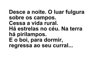 Desce a noite. O luar fulgura sobre os campos. Cessa a vida rural. Há estrelas no céu. Na terra há pirilampos. E o boi, para dormir, regressa ao seu curral...   
