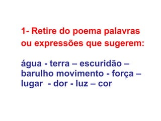 1- Retire do poema palavras  ou expressões que sugerem: água - terra – escuridão – barulho movimento - força –  lugar  - dor - luz – cor  