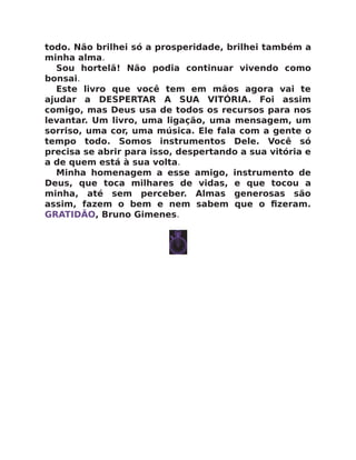 todo. Não brilhei só a prosperidade, brilhei também a
minha alma.
Sou hortelã! Não podia continuar vivendo como
bonsai.
Este livro que você tem em mãos agora vai te
ajudar a DESPERTAR A SUA VITÓRIA. Foi assim
comigo, mas Deus usa de todos os recursos para nos
levantar. Um livro, uma ligação, uma mensagem, um
sorriso, uma cor, uma música. Ele fala com a gente o
tempo todo. Somos instrumentos Dele. Você só
precisa se abrir para isso, despertando a sua vitória e
a de quem está à sua volta.
Minha homenagem a esse amigo, instrumento de
Deus, que toca milhares de vidas, e que tocou a
minha, até sem perceber. Almas generosas são
assim, fazem o bem e nem sabem que o ﬁzeram.
GRATIDÃO, Bruno Gimenes.
 