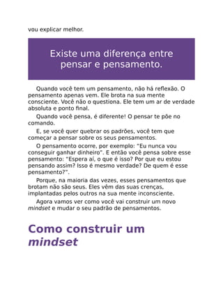 vou explicar melhor.
Existe uma diferença entre
pensar e pensamento.
Quando você tem um pensamento, não há reﬂexão. O
pensamento apenas vem. Ele brota na sua mente
consciente. Você não o questiona. Ele tem um ar de verdade
absoluta e ponto ﬁnal.
Quando você pensa, é diferente! O pensar te põe no
comando.
E, se você quer quebrar os padrões, você tem que
começar a pensar sobre os seus pensamentos.
O pensamento ocorre, por exemplo: “Eu nunca vou
conseguir ganhar dinheiro”. E então você pensa sobre esse
pensamento: “Espera aí, o que é isso? Por que eu estou
pensando assim? Isso é mesmo verdade? De quem é esse
pensamento?”.
Porque, na maioria das vezes, esses pensamentos que
brotam não são seus. Eles vêm das suas crenças,
implantadas pelos outros na sua mente inconsciente.
Agora vamos ver como você vai construir um novo
mindset e mudar o seu padrão de pensamentos.
Como construir um
mindset
 