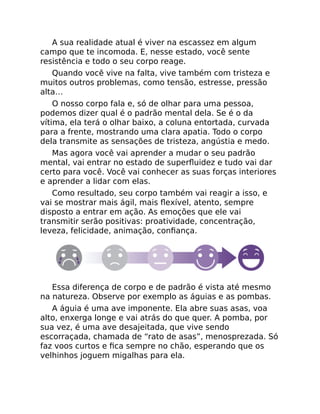 A sua realidade atual é viver na escassez em algum
campo que te incomoda. E, nesse estado, você sente
resistência e todo o seu corpo reage.
Quando você vive na falta, vive também com tristeza e
muitos outros problemas, como tensão, estresse, pressão
alta…
O nosso corpo fala e, só de olhar para uma pessoa,
podemos dizer qual é o padrão mental dela. Se é o da
vítima, ela terá o olhar baixo, a coluna entortada, curvada
para a frente, mostrando uma clara apatia. Todo o corpo
dela transmite as sensações de tristeza, angústia e medo.
Mas agora você vai aprender a mudar o seu padrão
mental, vai entrar no estado de superﬂuidez e tudo vai dar
certo para você. Você vai conhecer as suas forças interiores
e aprender a lidar com elas.
Como resultado, seu corpo também vai reagir a isso, e
vai se mostrar mais ágil, mais ﬂexível, atento, sempre
disposto a entrar em ação. As emoções que ele vai
transmitir serão positivas: proatividade, concentração,
leveza, felicidade, animação, conﬁança.
Essa diferença de corpo e de padrão é vista até mesmo
na natureza. Observe por exemplo as águias e as pombas.
A águia é uma ave imponente. Ela abre suas asas, voa
alto, enxerga longe e vai atrás do que quer. A pomba, por
sua vez, é uma ave desajeitada, que vive sendo
escorraçada, chamada de “rato de asas”, menosprezada. Só
faz voos curtos e ﬁca sempre no chão, esperando que os
velhinhos joguem migalhas para ela.
 