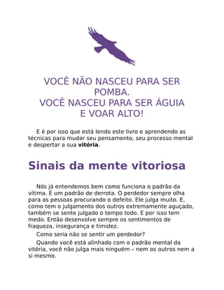 VOCÊ NÃO NASCEU PARA SER
POMBA.
VOCÊ NASCEU PARA SER ÁGUIA
E VOAR ALTO!
E é por isso que está lendo este livro e aprendendo as
técnicas para mudar seu pensamento, seu processo mental
e despertar a sua vitória.
Sinais da mente vitoriosa
Nós já entendemos bem como funciona o padrão da
vítima. É um padrão de derrota. O perdedor sempre olha
para as pessoas procurando o defeito. Ele julga muito. E,
como tem o julgamento dos outros extremamente aguçado,
também se sente julgado o tempo todo. E por isso tem
medo. Então desenvolve sempre os sentimentos de
fraqueza, insegurança e timidez.
Como seria não se sentir um perdedor?
Quando você está alinhado com o padrão mental da
vitória, você não julga mais ninguém – nem os outros nem a
si mesmo.
 