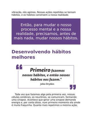 vibração, nós agimos. Nossas ações repetidas se tornam
hábitos, e os hábitos constroem a nossa realidade.
Então, para mudar o nosso
processo mental e a nossa
realidade, precisamos, antes de
mais nada, mudar nossos hábitos.
Desenvolvendo hábitos
melhores
Toda vez que fazemos algo pela primeira vez, nossas
células cerebrais, os neurônios, se comunicam, formando
uma sinapse. Acontece que gerar uma sinapse demanda
energia e, por conta disso, num primeiro momento ela ainda
é muito fraquinha. Quanto mais repetimos a mesma ação,
 