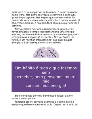 mais forte essa sinapse vai se tornando. É como caminhar
numa trilha. Nas primeiras vezes, o caminho é bem sutil,
quase imperceptível. Mas depois que a mesma trilha foi
percorrida várias vezes, a terra já ﬁca bem batida, o mato já
não cresce mais ali, e ﬁca bem fácil para qualquer um ver o
caminho.
Nosso cérebro funciona assim também. Agora, criar
novas sinapses o tempo todo demandaria uma energia
enorme, por isso o cérebro percorre os caminhos que já fez,
reforçando as sinapses já existentes. Nosso cérebro, no
fundo, é um “senhor preguiçosinho” que quer poupar
energia. E é por isso que ele cria os hábitos.
Um hábito é tudo o que fazemos
sem
perceber, nem pensamos muito,
não
consumimos energia!
Ele é composto por três elementos básicos: gatilho,
rotina e recompensa.
Funciona assim: primeiro acontece o gatilho. Ele é o
estopim que desencadeia uma ação. Depois, essa ação se
 