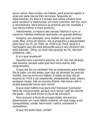 torna rotina. Para mudar um hábito, você precisa repetir a
ação por pelo menos três semanas. Segundo os
especialistas, 21 dias é o tempo que nosso cérebro leva
para construir e sedimentar um novo caminho. Por ﬁm, vem
a recompensa. Você precisa se premiar por ter mantido a
sua rotina melhor e mais positiva.
Infelizmente, a maioria dos nossos hábitos é ruim, e
construir hábitos melhores demanda um grande esforço.
Imagine, por exemplo, uma mulher que quer acordar
cedo. Mas, antes de dormir, ela já programa o despertador
para tocar às 7h, às 7h05, às 7h10 e às 7h15. Qual é a
mensagem que ela está passando para o seu cérebro? Ela
está dizendo: “Olha, se você não acordar às 7h, não tem
problema, não”.
E aí o que acontece?
Quando toca o primeiro alarme, às 7h, ela não dá bola,
não levanta, porque sabe que tem mais outros três
programados.
O que ela fez na verdade? Ela se programou para falhar.
Ela já sabe, um dia antes, que não vai levantar às sete da
manhã. Isso se torna um hábito. E todos os dias ela só
levanta às 7h15 e sai esbaforida, atropelando tudo, coloca
qualquer roupa, não se arruma direito, não toma café e
acaba passando horas sem comer.
O que esse hábito traz para ela? Estresse! Confusão!
Falta de merecimento, porque nem tomar café da manhã
ela pode… Ela está presa no ﬂuxo da escassez.
Para acessar o ﬂuxo da prosperidade, ela precisa
desenvolver um novo hábito matinal, um que traga a ela
tranquilidade, saúde, bem-estar, calma, autoamor e
autoestima.
O que ela pode fazer, então?
 