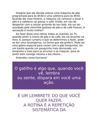 Imagine que ela decida colocar uma máquina de pão
programada para às 6h30 e uma cafeteira para às 6h55.
Quando der esse horário, a máquina vai começar a assar o
pão e a cafeteira vai passar o café. Então, em vez de
despertar com o celular gritando do seu lado, ela vai ser
acordada pelo cheirinho gostoso do pão e do café frescos. A
sensação é muito melhor!
Ao fazer disso uma rotina, todas as manhãs, às 7h,
quando sentir o cheiro do pão e do café, ela vai levantar na
hora. E, porque cumpriu o que se determinou a fazer, pode
se dar uma recompensa, na forma que ela preferir. Pode ser
uma geleia especial para comer com o pão fresquinho. Ou
um banho quente um pouquinho mais demorado, um
tempinho a mais para se arrumar e se maquiar, para se
sentir bem consigo mesma o dia inteiro…
Entendeu como funciona?
O gatilho é algo que, quando você
vê, lembra
ou sente, dispara em você uma
ação.
É UM LEMBRETE DO QUE VOCÊ
QUER FAZER.
A ROTINA É A REPETIÇÃO
SISTEMÁTICA DA
 
