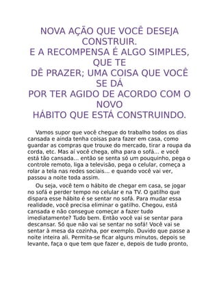 NOVA AÇÃO QUE VOCÊ DESEJA
CONSTRUIR.
E A RECOMPENSA É ALGO SIMPLES,
QUE TE
DÊ PRAZER; UMA COISA QUE VOCÊ
SE DÁ
POR TER AGIDO DE ACORDO COM O
NOVO
HÁBITO QUE ESTÁ CONSTRUINDO.
Vamos supor que você chegue do trabalho todos os dias
cansada e ainda tenha coisas para fazer em casa, como
guardar as compras que trouxe do mercado, tirar a roupa da
corda, etc. Mas aí você chega, olha para o sofá… e você
está tão cansada… então se senta só um pouquinho, pega o
controle remoto, liga a televisão, pega o celular, começa a
rolar a tela nas redes sociais… e quando você vai ver,
passou a noite toda assim.
Ou seja, você tem o hábito de chegar em casa, se jogar
no sofá e perder tempo no celular e na TV. O gatilho que
dispara esse hábito é se sentar no sofá. Para mudar essa
realidade, você precisa eliminar o gatilho. Chegou, está
cansada e não consegue começar a fazer tudo
imediatamente? Tudo bem. Então você vai se sentar para
descansar. Só que não vai se sentar no sofá! Você vai se
sentar à mesa da cozinha, por exemplo. Duvido que passe a
noite inteira ali. Permita-se ﬁcar alguns minutos, depois se
levante, faça o que tem que fazer e, depois de tudo pronto,
 
