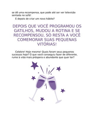 se dê uma recompensa, que pode até ser ver televisão
sentada no sofá!
E depois de criar um novo hábito?
DEPOIS QUE VOCÊ PROGRAMOU OS
GATILHOS, MUDOU A ROTINA E SE
RECOMPENSOU, SÓ RESTA A VOCÊ
COMEMORAR SUAS PEQUENAS
VITÓRIAS!
Celebre! Hoje mesmo! Quais foram seus pequenos
sucessos hoje? O que você conseguiu fazer de diferente,
rumo à vida mais próspera e abundante que quer ter?
 