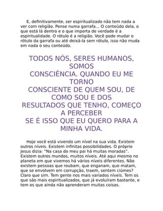 E, deﬁnitivamente, ser espiritualizado não tem nada a
ver com religião. Pense numa garrafa… O conteúdo dela, o
que está lá dentro e o que importa de verdade é a
espiritualidade. O rótulo é a religião. Você pode mudar o
rótulo da garrafa ou até deixá-la sem rótulo, isso não muda
em nada o seu conteúdo.
TODOS NÓS, SERES HUMANOS,
SOMOS
CONSCIÊNCIA. QUANDO EU ME
TORNO
CONSCIENTE DE QUEM SOU, DE
COMO SOU E DOS
RESULTADOS QUE TENHO, COMEÇO
A PERCEBER
SE É ISSO QUE EU QUERO PARA A
MINHA VIDA.
Hoje você está vivendo um nível na sua vida. Existem
outros níveis. Existem inﬁnitas possibilidades. O próprio
Jesus dizia: “Na casa do meu pai há muitas moradas”.
Existem outros mundos, muitos níveis. Até aqui mesmo no
planeta em que vivemos há vários níveis diferentes. Não
existem pessoas que roubam, que enganam, que matam,
que se envolvem em corrupção, traem, sentem ciúmes?
Claro que sim. Tem gente nos mais variados níveis. Tem os
que são mais espiritualizados, que já evoluíram bastante, e
tem os que ainda não aprenderam muitas coisas.
 
