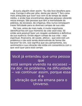 Já ouviu alguém dizer assim: “Eu não levo desaforo para
casa. Comigo é olho por olho, dente por dente”? Tem coisa
mais antiquada que isso? Isso vem lá do tempo da idade
média, e ainda hoje encontramos algumas pessoas vibrando
nessa energia. São pessoas que têm a mentalidade da
pobreza, da escassez, da vingança. Elas nunca conseguem
trazer felicidade para os diversos campos de sua vida.
Por isso, antes de mais nada, é muito importante
identiﬁcarmos em que momento da vida você está. Só
então será possível fazer um resgate verdadeiro e deﬁnitivo
da sua essência. Existe algum campo da sua vida – seja
espiritual, ﬁnanceiro, de saúde, afetivo – que está com um
problema e não está sendo desenvolvido de forma tão
bacana? Se sim, isso signiﬁca que seu pensamento, seu
sentimento e sua vibração não estão em consonância com o
que você quer para esse campo.
Você já entendeu que uma pessoa
que
está sempre vivendo na escassez −
na dor, no problema, na diﬁculdade
− vai continuar assim, porque essa
é a
vibração que ela emana para o
Universo.
 
