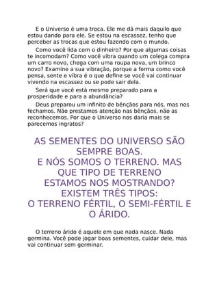 E o Universo é uma troca. Ele me dá mais daquilo que
estou dando para ele. Se estou na escassez, tenho que
perceber as trocas que estou fazendo com o mundo.
Como você lida com o dinheiro? Por que algumas coisas
te incomodam? Como você vibra quando um colega compra
um carro novo, chega com uma roupa nova, um brinco
novo? Examine a sua vibração, porque a forma como você
pensa, sente e vibra é o que deﬁne se você vai continuar
vivendo na escassez ou se pode sair dela.
Será que você está mesmo preparado para a
prosperidade e para a abundância?
Deus preparou um inﬁnito de bênçãos para nós, mas nos
fechamos. Não prestamos atenção nas bênçãos, não as
reconhecemos. Por que o Universo nos daria mais se
parecemos ingratos?
AS SEMENTES DO UNIVERSO SÃO
SEMPRE BOAS.
E NÓS SOMOS O TERRENO. MAS
QUE TIPO DE TERRENO
ESTAMOS NOS MOSTRANDO?
EXISTEM TRÊS TIPOS:
O TERRENO FÉRTIL, O SEMI-FÉRTIL E
O ÁRIDO.
O terreno árido é aquele em que nada nasce. Nada
germina. Você pode jogar boas sementes, cuidar dele, mas
vai continuar sem germinar.
 