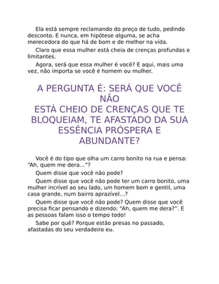 Ela está sempre reclamando do preço de tudo, pedindo
desconto. E nunca, em hipótese alguma, se acha
merecedora do que há de bom e de melhor na vida.
Claro que essa mulher está cheia de crenças profundas e
limitantes.
Agora, será que essa mulher é você? E aqui, mais uma
vez, não importa se você é homem ou mulher.
A PERGUNTA É: SERÁ QUE VOCÊ
NÃO
ESTÁ CHEIO DE CRENÇAS QUE TE
BLOQUEIAM, TE AFASTADO DA SUA
ESSÊNCIA PRÓSPERA E
ABUNDANTE?
Você é do tipo que olha um carro bonito na rua e pensa:
“Ah, quem me dera…”?
Quem disse que você não pode?
Quem disse que você não pode ter um carro bonito, uma
mulher incrível ao seu lado, um homem bom e gentil, uma
casa grande, num bairro aprazível…?
Quem disse que você não pode? Quem disse que você
precisa ﬁcar pensando e dizendo: “Ah, quem me dera?”. E
as pessoas falam isso o tempo todo!
Sabe por quê? Porque estão presas no passado,
afastadas do seu verdadeiro eu.
 