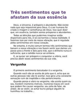 Três sentimentos que te
afastam da sua essência
Deus, o Universo, é próspero e abundante. Não existe
nada que seja impossível para Deus. E o ser humano foi
criado à imagem e semelhança de Deus. Isso quer dizer
que, em essência, também somos prósperos e abundantes.
Todas as bênçãos que pudermos imaginar estão
disponíveis para nós, é só cocriarmos a nossa realidade. E
fazemos isso por meio da nossa vibração, que é regulada
pelos sentimentos em nosso coração.
No entanto, é muito comum termos três sentimentos que
baixam a nossa vibração e nos fazem sentir que damos um
passo para a frente e dois para trás, que o dinheiro nunca é
suﬁciente, que a solidão nunca vai embora.
E, se quiser ser próspero e conquistar a vitória, você
precisa abolir esses sentimentos da sua vida.
Vergonha
O primeiro sentimento boicotador é a vergonha.
Quando você não se aceita do jeito que é, acha que as
outras pessoas não vão te aceitar. Isso gera uma constante
sensação ruim de inaptidão e não pertencimento.
Quando penso e vibro na vergonha, não aceito quem eu
sou. Existem inúmeros motivos, inúmeros traços em você
que podem lhe causar vergonha: seu jeito de falar, de
andar, de se vestir, se achar burra porque alguém te
humilhou no trabalho…
 