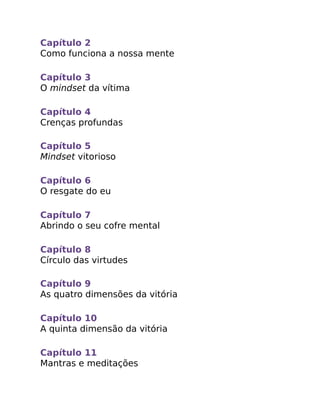 Capítulo 2
Como funciona a nossa mente
Capítulo 3
O mindset da vítima
Capítulo 4
Crenças profundas
Capítulo 5
Mindset vitorioso
Capítulo 6
O resgate do eu
Capítulo 7
Abrindo o seu cofre mental
Capítulo 8
Círculo das virtudes
Capítulo 9
As quatro dimensões da vitória
Capítulo 10
A quinta dimensão da vitória
Capítulo 11
Mantras e meditações
 