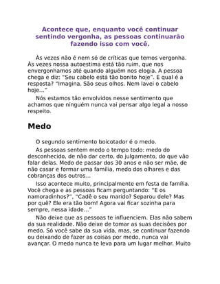 Acontece que, enquanto você continuar
sentindo vergonha, as pessoas continuarão
fazendo isso com você.
Às vezes não é nem só de críticas que temos vergonha.
Às vezes nossa autoestima está tão ruim, que nos
envergonhamos até quando alguém nos elogia. A pessoa
chega e diz: “Seu cabelo está tão bonito hoje”. E qual é a
resposta? “Imagina. São seus olhos. Nem lavei o cabelo
hoje…”
Nós estamos tão envolvidos nesse sentimento que
achamos que ninguém nunca vai pensar algo legal a nosso
respeito.
Medo
O segundo sentimento boicotador é o medo.
As pessoas sentem medo o tempo todo: medo do
desconhecido, de não dar certo, do julgamento, do que vão
falar delas. Medo de passar dos 30 anos e não ser mãe, de
não casar e formar uma família, medo dos olhares e das
cobranças dos outros…
Isso acontece muito, principalmente em festa de família.
Você chega e as pessoas ﬁcam perguntando: “E os
namoradinhos?”, “Cadê o seu marido? Separou dele? Mas
por quê? Ele era tão bom! Agora vai ﬁcar sozinha para
sempre, nessa idade…”
Não deixe que as pessoas te inﬂuenciem. Elas não sabem
da sua realidade. Não deixe de tomar as suas decisões por
medo. Só você sabe da sua vida, mas, se continuar fazendo
ou deixando de fazer as coisas por medo, nunca vai
avançar. O medo nunca te leva para um lugar melhor. Muito
 