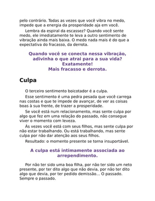 pelo contrário. Todas as vezes que você vibra no medo,
impede que a energia da prosperidade aja em você.
Lembra da espiral da escassez? Quando você sente
medo, ele imediatamente te leva a outro sentimento de
vibração ainda mais baixa. O medo nada mais é do que a
expectativa do fracasso, da derrota.
Quando você se conecta nessa vibração,
adivinha o que atrai para a sua vida?
Exatamente!
Mais fracasso e derrota.
Culpa
O terceiro sentimento boicotador é a culpa.
Esse sentimento é uma pedra pesada que você carrega
nas costas e que te impede de avançar, de ver as coisas
boas à sua frente, de trazer a prosperidade.
Se você está num relacionamento, mas sente culpa por
algo que fez em uma relação do passado, não consegue
viver o momento com leveza.
Às vezes você está com seus ﬁlhos, mas sente culpa por
não estar trabalhando. Ou está trabalhando, mas sente
culpa por não dar atenção aos seus ﬁlhos.
Resultado: o momento presente se torna insuportável.
A culpa está intimamente associada ao
arrependimento.
Por não ter sido uma boa ﬁlha, por não ter sido um neto
presente, por ter dito algo que não devia, por não ter dito
algo que devia, por ter pedido demissão… O passado.
Sempre o passado.
 