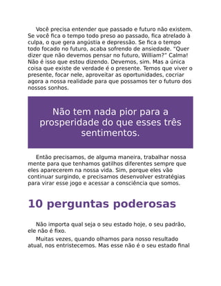 Você precisa entender que passado e futuro não existem.
Se você ﬁca o tempo todo preso ao passado, ﬁca atrelado à
culpa, o que gera angústia e depressão. Se ﬁca o tempo
todo focado no futuro, acaba sofrendo de ansiedade. “Quer
dizer que não devemos pensar no futuro, William?” Calma!
Não é isso que estou dizendo. Devemos, sim. Mas a única
coisa que existe de verdade é o presente. Temos que viver o
presente, focar nele, aproveitar as oportunidades, cocriar
agora a nossa realidade para que possamos ter o futuro dos
nossos sonhos.
Não tem nada pior para a
prosperidade do que esses três
sentimentos.
Então precisamos, de alguma maneira, trabalhar nossa
mente para que tenhamos gatilhos diferentes sempre que
eles aparecerem na nossa vida. Sim, porque eles vão
continuar surgindo, e precisamos desenvolver estratégias
para virar esse jogo e acessar a consciência que somos.
10 perguntas poderosas
Não importa qual seja o seu estado hoje, o seu padrão,
ele não é ﬁxo.
Muitas vezes, quando olhamos para nosso resultado
atual, nos entristecemos. Mas esse não é o seu estado ﬁnal
 