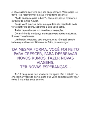 e não é assim que tem que ser para sempre. Você pode – e
deve – se reaproximar da sua verdadeira essência.
“Tudo concorre para o bem”, como nos disse Emmanuel
através de Chico Xavier.
Então você precisa focar em que tipo de resultado pode
ter a partir de agora, sabendo o que você sabe.
Todos nós estamos em constante evolução.
O caminho da mudança é a nossa verdadeira natureza.
Somos como barcos.
Um barco, no porto, está seguro, mas não está sendo
tudo o que deve ser. O barco foi feito para navegar.
DA MESMA FORMA, VOCÊ FOI FEITO
PARA CRESCER, PARA DESBRAVAR
NOVOS RUMOS, FAZER NOVAS
VIAGENS,
TER NOVAS ESPERANÇAS…
As 10 perguntas que vou te fazer agora têm o intuito de
chacoalhar você do porto, para que você comece a navegar
rumo à vida dos seus sonhos.
 