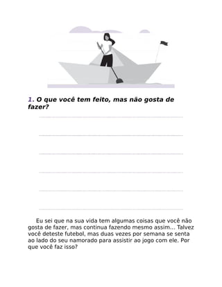1. O que você tem feito, mas não gosta de
fazer?
Eu sei que na sua vida tem algumas coisas que você não
gosta de fazer, mas continua fazendo mesmo assim… Talvez
você deteste futebol, mas duas vezes por semana se senta
ao lado do seu namorado para assistir ao jogo com ele. Por
que você faz isso?
 