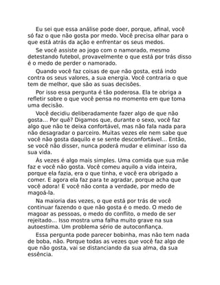 Eu sei que essa análise pode doer, porque, aﬁnal, você
só faz o que não gosta por medo. Você precisa olhar para o
que está atrás da ação e enfrentar os seus medos.
Se você assiste ao jogo com o namorado, mesmo
detestando futebol, provavelmente o que está por trás disso
é o medo de perder o namorado.
Quando você faz coisas de que não gosta, está indo
contra os seus valores, a sua energia. Você contraria o que
tem de melhor, que são as suas decisões.
Por isso essa pergunta é tão poderosa. Ela te obriga a
reﬂetir sobre o que você pensa no momento em que toma
uma decisão.
Você decidiu deliberadamente fazer algo de que não
gosta… Por quê? Digamos que, durante o sexo, você faz
algo que não te deixa confortável, mas não fala nada para
não desagradar o parceiro. Muitas vezes ele nem sabe que
você não gosta daquilo e se sente desconfortável… Então,
se você não disser, nunca poderá mudar e eliminar isso da
sua vida.
Às vezes é algo mais simples. Uma comida que sua mãe
faz e você não gosta. Você comeu aquilo a vida inteira,
porque ela fazia, era o que tinha, e você era obrigado a
comer. E agora ela faz para te agradar, porque acha que
você adora! E você não conta a verdade, por medo de
magoá-la.
Na maioria das vezes, o que está por trás de você
continuar fazendo o que não gosta é o medo. O medo de
magoar as pessoas, o medo do conﬂito, o medo de ser
rejeitado… Isso mostra uma falha muito grave na sua
autoestima. Um problema sério de autoconﬁança.
Essa pergunta pode parecer bobinha, mas não tem nada
de boba, não. Porque todas as vezes que você faz algo de
que não gosta, vai se distanciando da sua alma, da sua
essência.
 
