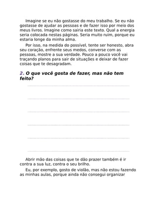 Imagine se eu não gostasse do meu trabalho. Se eu não
gostasse de ajudar as pessoas e de fazer isso por meio dos
meus livros. Imagine como sairia este texto. Qual a energia
seria colocada nestas páginas. Seria muito ruim, porque eu
estaria longe da minha alma.
Por isso, na medida do possível, tente ser honesto, abra
seu coração, enfrente seus medos, converse com as
pessoas, mostre a sua verdade. Pouco a pouco você vai
traçando planos para sair de situações e deixar de fazer
coisas que te desagradam.
2. O que você gosta de fazer, mas não tem
feito?
Abrir mão das coisas que te dão prazer também é ir
contra a sua luz, contra o seu brilho.
Eu, por exemplo, gosto de violão, mas não estou fazendo
as minhas aulas, porque ainda não consegui organizar
 