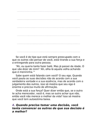 Se você é do tipo que está sempre preocupado com o
que os outros vão pensar de você, está tirando a sua força e
a entregando para outra pessoa.
“Ah, eu queria tanto fazer balé. Mas já passei da idade. O
que vão dizer de mim? ‘Ah, olha lá aquela velha achando
que é menininha.’”
Sabe quem está falando com você? O seu ego. Quando
você pauta as suas decisões não de acordo com a sua
verdadeira vontade e a sua essência, mas de acordo com o
julgamento dos outros, isso só mostra que seu ego é
enorme e precisa muito de aﬁrmação.
Onde está a sua força? Quer dizer então que, se o outro
te acha merecedor, você é, mas se outro achar que não,
então você não merece o melhor da vida? Isso só mostra
que você tem autoestima baixa.
4. Quando precisa tomar uma decisão, você
tenta convencer os outros de que sua decisão é
a melhor?
 
