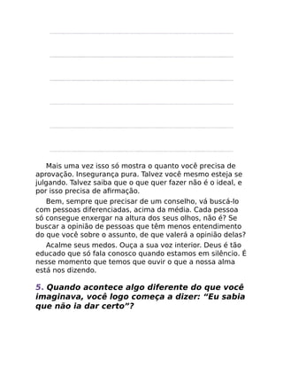 Mais uma vez isso só mostra o quanto você precisa de
aprovação. Insegurança pura. Talvez você mesmo esteja se
julgando. Talvez saiba que o que quer fazer não é o ideal, e
por isso precisa de aﬁrmação.
Bem, sempre que precisar de um conselho, vá buscá-lo
com pessoas diferenciadas, acima da média. Cada pessoa
só consegue enxergar na altura dos seus olhos, não é? Se
buscar a opinião de pessoas que têm menos entendimento
do que você sobre o assunto, de que valerá a opinião delas?
Acalme seus medos. Ouça a sua voz interior. Deus é tão
educado que só fala conosco quando estamos em silêncio. É
nesse momento que temos que ouvir o que a nossa alma
está nos dizendo.
5. Quando acontece algo diferente do que você
imaginava, você logo começa a dizer: “Eu sabia
que não ia dar certo”?
 