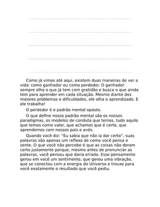 Como já vimos até aqui, existem duas maneiras de ver a
vida: como ganhador ou como perdedor. O ganhador
sempre olha o que já tem com gratidão e busca o que ainda
tem para aprender em cada situação. Mesmo diante dos
maiores problemas e diﬁculdades, ele olha o aprendizado. E
ele trabalha!
O perdedor é o padrão mental oposto.
O que deﬁne nosso padrão mental são os nossos
paradigmas, os modelos de conduta que temos, tudo aquilo
que temos como valor, que achamos que é certo, que
aprendemos com nossos pais e avós.
Quando você diz: “Eu sabia que não ia dar certo”, suas
palavras são apenas um reﬂexo de como você pensa e
sente. O que você não percebe é que as coisas não deram
certo justamente porque, mesmo antes de pronunciar as
palavras, você pensou que daria errado. Esse pensamento
gerou em você um sentimento, que gerou uma vibração,
que se conectou com a energia do Universo e trouxe para
você exatamente o resultado que você pediu.
 