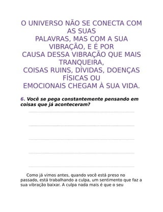 O UNIVERSO NÃO SE CONECTA COM
AS SUAS
PALAVRAS, MAS COM A SUA
VIBRAÇÃO, E É POR
CAUSA DESSA VIBRAÇÃO QUE MAIS
TRANQUEIRA,
COISAS RUINS, DÍVIDAS, DOENÇAS
FÍSICAS OU
EMOCIONAIS CHEGAM À SUA VIDA.
6. Você se pega constantemente pensando em
coisas que já aconteceram?
Como já vimos antes, quando você está preso no
passado, está trabalhando a culpa, um sentimento que faz a
sua vibração baixar. A culpa nada mais é que o seu
 