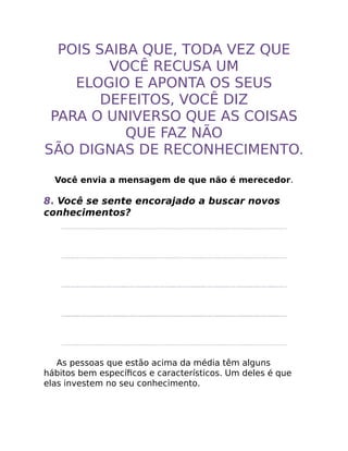 POIS SAIBA QUE, TODA VEZ QUE
VOCÊ RECUSA UM
ELOGIO E APONTA OS SEUS
DEFEITOS, VOCÊ DIZ
PARA O UNIVERSO QUE AS COISAS
QUE FAZ NÃO
SÃO DIGNAS DE RECONHECIMENTO.
Você envia a mensagem de que não é merecedor.
8. Você se sente encorajado a buscar novos
conhecimentos?
As pessoas que estão acima da média têm alguns
hábitos bem especíﬁcos e característicos. Um deles é que
elas investem no seu conhecimento.
 