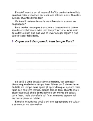 E você? Investe em si mesmo? Reﬂita um instante e liste
quantas coisas você fez por você nos últimos anos. Quantos
cursos? Quantos livros leu?
Você está realmente se desenvolvendo ou apenas se
enganando?
Pare de dar desculpas e assuma o compromisso com o
seu desenvolvimento. Não tem tempo? Arrume. Abra mão
de outras coisas que não vão te levar a lugar algum e não
vão te trazer felicidade.
9. O que você faz quando tem tempo livre?
Se você é uma pessoa como a maioria, vai começar
dizendo que não tem tempo livre. Talvez você até reclame
da falta de tempo. Mas agora já aprendeu que, quanto mais
falar que não tem tempo, menos tempo terá. Quanto mais
disser que está cheia de trabalho e um monte de coisas
para fazer, mais atarefada vai ﬁcar, e menos espaço vai
encontrar para se cuidar.
É muito importante você abrir um espaço para se cuidar
e se colocar no seu melhor.
 