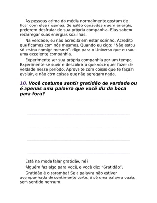 As pessoas acima da média normalmente gostam de
ﬁcar com elas mesmas. Se estão cansadas e sem energia,
preferem desfrutar de sua própria companhia. Elas sabem
recarregar suas energias sozinhas.
Na verdade, eu não acredito em estar sozinho. Acredito
que ﬁcamos com nós mesmos. Quando eu digo: “Não estou
só, estou comigo mesmo”, digo para o Universo que eu sou
uma excelente companhia.
Experimente ser sua própria companhia por um tempo.
Experimente se ouvir e descobrir o que você quer fazer de
verdade nesse período. Aproveite com coisas que te façam
evoluir, e não com coisas que não agregam nada.
10. Você costuma sentir gratidão de verdade ou
é apenas uma palavra que você diz da boca
para fora?
Está na moda falar gratidão, né?
Alguém faz algo para você, e você diz: “Gratidão”.
Gratidão é o caramba! Se a palavra não estiver
acompanhada do sentimento certo, é só uma palavra vazia,
sem sentido nenhum.
 